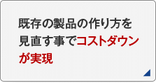 既存の製品の作り方を見直す事でコストダウンが実現